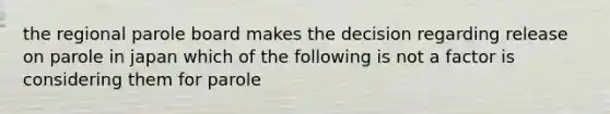 the regional parole board makes the decision regarding release on parole in japan which of the following is not a factor is considering them for parole