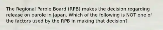 The Regional Parole Board (RPB) makes the decision regarding release on parole in Japan. Which of the following is NOT one of the factors used by the RPB in making that decision?