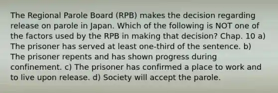 The Regional Parole Board (RPB) makes the decision regarding release on parole in Japan. Which of the following is NOT one of the factors used by the RPB in making that decision? Chap. 10 a) The prisoner has served at least one-third of the sentence. b) The prisoner repents and has shown progress during confinement. c) The prisoner has confirmed a place to work and to live upon release. d) Society will accept the parole.