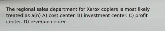 The regional sales department for Xerox copiers is most likely treated as a(n) A) cost center. B) investment center. C) profit center. D) revenue center.