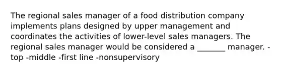 The regional sales manager of a food distribution company implements plans designed by upper management and coordinates the activities of lower-level sales managers. The regional sales manager would be considered a _______ manager. -top -middle -first line -nonsupervisory