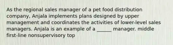 As the regional sales manager of a pet food distribution company, Anjala implements plans designed by upper management and coordinates the activities of lower-level sales managers. Anjala is an example of a ______ manager. middle first-line nonsupervisory top