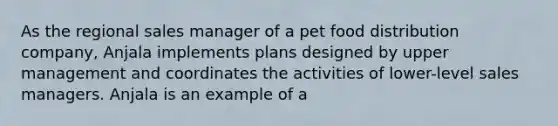 As the regional sales manager of a pet food distribution company, Anjala implements plans designed by upper management and coordinates the activities of lower-level sales managers. Anjala is an example of a