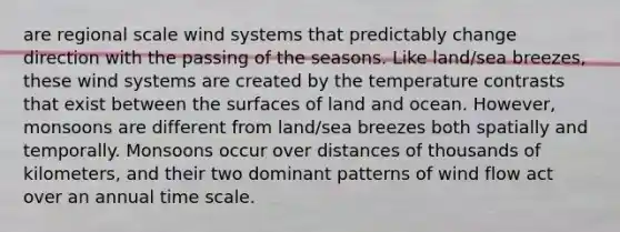 are regional scale wind systems that predictably change direction with the passing of the seasons. Like land/sea breezes, these wind systems are created by the temperature contrasts that exist between the surfaces of land and ocean. However, monsoons are different from land/sea breezes both spatially and temporally. Monsoons occur over distances of thousands of kilometers, and their two dominant patterns of wind flow act over an annual time scale.