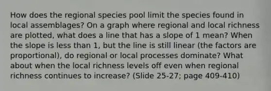 How does the regional species pool limit the species found in local assemblages? On a graph where regional and local richness are plotted, what does a line that has a slope of 1 mean? When the slope is less than 1, but the line is still linear (the factors are proportional), do regional or local processes dominate? What about when the local richness levels off even when regional richness continues to increase? (Slide 25-27; page 409-410)