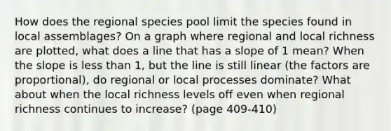 How does the regional species pool limit the species found in local assemblages? On a graph where regional and local richness are plotted, what does a line that has a slope of 1 mean? When the slope is <a href='https://www.questionai.com/knowledge/k7BtlYpAMX-less-than' class='anchor-knowledge'>less than</a> 1, but the line is still linear (the factors are proportional), do regional or local processes dominate? What about when the local richness levels off even when regional richness continues to increase? (page 409-410)