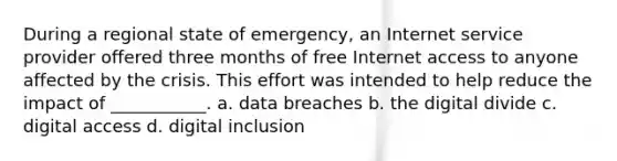 During a regional state of emergency, an Internet service provider offered three months of free Internet access to anyone affected by the crisis. This effort was intended to help reduce the impact of ___________. a. data breaches b. the digital divide c. digital access d. digital inclusion