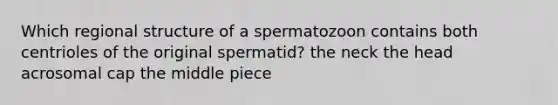 Which regional structure of a spermatozoon contains both centrioles of the original spermatid? the neck the head acrosomal cap the middle piece