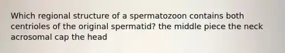 Which regional structure of a spermatozoon contains both centrioles of the original spermatid? the middle piece the neck acrosomal cap the head