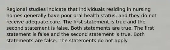 Regional studies indicate that individuals residing in nursing homes generally have poor oral health status, and they do not receive adequate care. The first statement is true and the second statement is false. Both statements are true. The first statement is false and the second statement is true. Both statements are false. The statements do not apply.