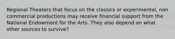 Regional Theaters that focus on the classics or experimental, non commercial productions may receive financial support from the National Endowment for the Arts. They also depend on what other sources to survive?