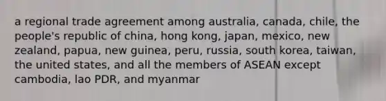 a regional trade agreement among australia, canada, chile, the people's republic of china, hong kong, japan, mexico, new zealand, papua, new guinea, peru, russia, south korea, taiwan, the united states, and all the members of ASEAN except cambodia, lao PDR, and myanmar