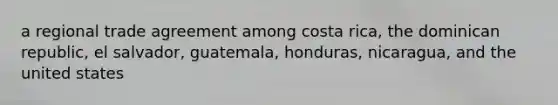 a regional trade agreement among costa rica, the dominican republic, el salvador, guatemala, honduras, nicaragua, and the united states