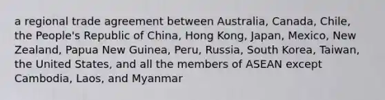 a regional trade agreement between Australia, Canada, Chile, the People's Republic of China, Hong Kong, Japan, Mexico, New Zealand, Papua New Guinea, Peru, Russia, South Korea, Taiwan, the United States, and all the members of ASEAN except Cambodia, Laos, and Myanmar