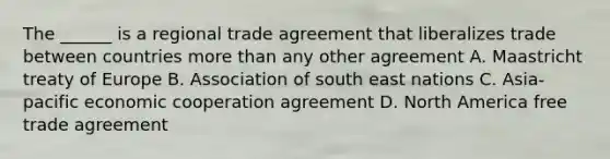 The ______ is a regional trade agreement that liberalizes trade between countries more than any other agreement A. Maastricht treaty of Europe B. Association of south east nations C. Asia-pacific economic cooperation agreement D. North America free trade agreement