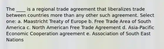 The ____ is a regional trade agreement that liberalizes trade between countries more than any other such agreement. Select one: a. Maastricht Treaty of Europe b. Free Trade Area of South America c. North American Free Trade Agreement d. Asia-Pacific Economic Cooperation agreement e. Association of South East Nations