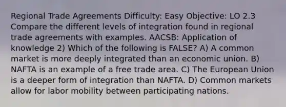 Regional Trade Agreements Difficulty: Easy Objective: LO 2.3 Compare the different levels of integration found in regional trade agreements with examples. AACSB: Application of knowledge 2) Which of the following is FALSE? A) A common market is more deeply integrated than an economic union. B) NAFTA is an example of a free trade area. C) The European Union is a deeper form of integration than NAFTA. D) Common markets allow for labor mobility between participating nations.