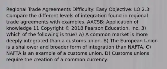 Regional Trade Agreements Difficulty: Easy Objective: LO 2.3 Compare the different levels of integration found in regional trade agreements with examples. AACSB: Application of knowledge 11 Copyright © 2018 Pearson Education, Inc. 3) Which of the following is true? A) A common market is more deeply integrated than a <a href='https://www.questionai.com/knowledge/k0q6x3oPVp-customs-union' class='anchor-knowledge'>customs union</a>. B) The European Union is a shallower and broader form of integration than NAFTA. C) NAFTA is an example of a customs union. D) Customs unions require the creation of a common currency.