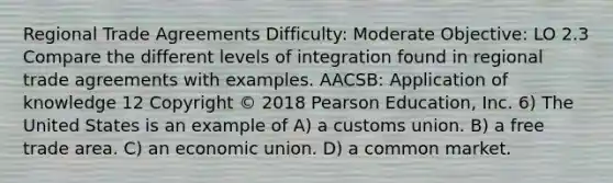 Regional Trade Agreements Difficulty: Moderate Objective: LO 2.3 Compare the different levels of integration found in regional trade agreements with examples. AACSB: Application of knowledge 12 Copyright © 2018 Pearson Education, Inc. 6) The United States is an example of A) a customs union. B) a free trade area. C) an economic union. D) a common market.