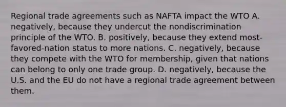 Regional trade agreements such as NAFTA impact the WTO A. negatively, because they undercut the nondiscrimination principle of the WTO. B. positively, because they extend most-favored-nation status to more nations. C. negatively, because they compete with the WTO for membership, given that nations can belong to only one trade group. D. negatively, because the U.S. and the EU do not have a regional trade agreement between them.