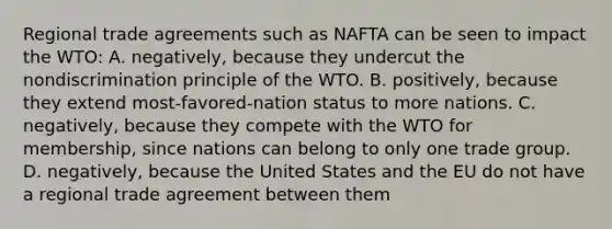 Regional trade agreements such as NAFTA can be seen to impact the WTO: A. negatively, because they undercut the nondiscrimination principle of the WTO. B. positively, because they extend most-favored-nation status to more nations. C. negatively, because they compete with the WTO for membership, since nations can belong to only one trade group. D. negatively, because the United States and the EU do not have a regional trade agreement between them