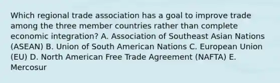 Which regional trade association has a goal to improve trade among the three member countries rather than complete economic​ integration? A. Association of Southeast Asian Nations​ (ASEAN) B. Union of South American Nations C. European Union​ (EU) D. North American Free Trade Agreement​ (NAFTA) E. Mercosur