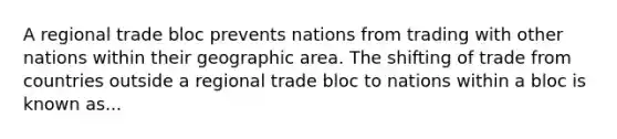 A regional trade bloc prevents nations from trading with other nations within their geographic area. The shifting of trade from countries outside a regional trade bloc to nations within a bloc is known as...