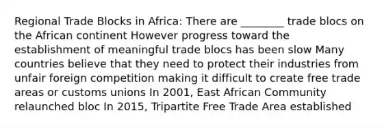 Regional Trade Blocks in Africa: There are ________ trade blocs on the African continent However progress toward the establishment of meaningful trade blocs has been slow Many countries believe that they need to protect their industries from unfair foreign competition making it difficult to create free trade areas or customs unions In 2001, East African Community relaunched bloc In 2015, Tripartite Free Trade Area established