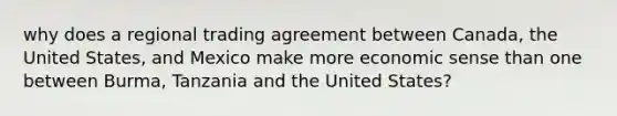 why does a regional trading agreement between Canada, the United States, and Mexico make more economic sense than one between Burma, Tanzania and the United States?