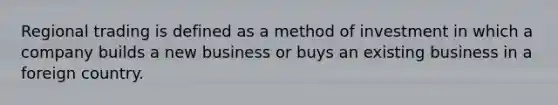 Regional trading is defined as a method of investment in which a company builds a new business or buys an existing business in a foreign country.