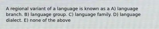 A regional variant of a language is known as a A) language branch. B) language group. C) language family. D) language dialect. E) none of the above