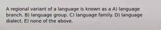 A regional variant of a language is known as a A) language branch. B) language group. C) language family. D) language dialect. E) none of the above.