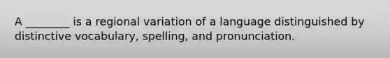 A ________ is a regional variation of a language distinguished by distinctive vocabulary, spelling, and pronunciation.