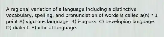 A regional variation of a language including a distinctive vocabulary, spelling, and pronunciation of words is called a(n) * 1 point A) vigorous language. B) isogloss. C) developing language. D) dialect. E) official language.