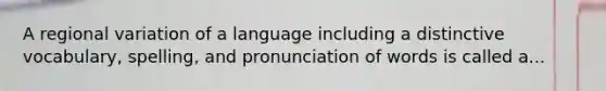 A regional variation of a language including a distinctive vocabulary, spelling, and pronunciation of words is called a...