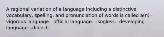 A regional variation of a language including a distinctive vocabulary, spelling, and pronunciation of words is called a(n) -vigorous language. -official language. -isogloss. -developing language. -dialect.