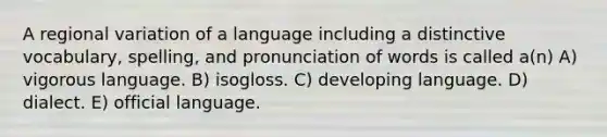 A regional variation of a language including a distinctive vocabulary, spelling, and pronunciation of words is called a(n) A) vigorous language. B) isogloss. C) developing language. D) dialect. E) official language.