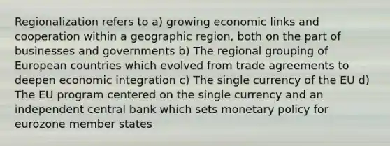 Regionalization refers to a) growing economic links and cooperation within a geographic region, both on the part of businesses and governments b) The regional grouping of European countries which evolved from trade agreements to deepen economic integration c) The single currency of the EU d) The EU program centered on the single currency and an independent central bank which sets monetary policy for eurozone member states