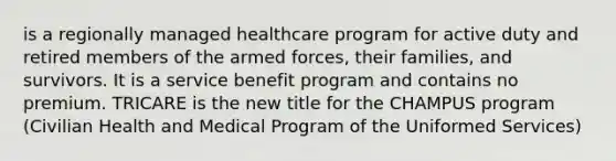 is a regionally managed healthcare program for active duty and retired members of the armed forces, their families, and survivors. It is a service benefit program and contains no premium. TRICARE is the new title for the CHAMPUS program (Civilian Health and Medical Program of the Uniformed Services)