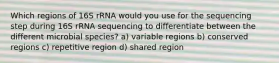 Which regions of 16S rRNA would you use for the sequencing step during 16S rRNA sequencing to differentiate between the different microbial species? a) variable regions b) conserved regions c) repetitive region d) shared region