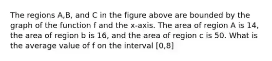 The regions A,B, and C in the figure above are bounded by the graph of the function f and the x-axis. The area of region A is 14, the area of region b is 16, and the area of region c is 50. What is the average value of f on the interval [0,8]