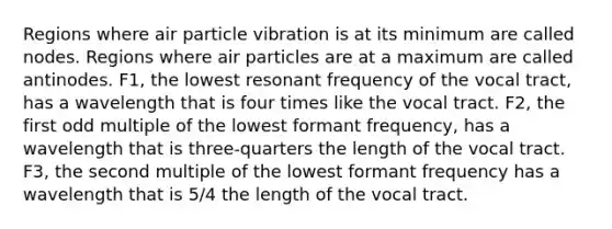 Regions where air particle vibration is at its minimum are called nodes. Regions where air particles are at a maximum are called antinodes. F1, the lowest resonant frequency of the vocal tract, has a wavelength that is four times like the vocal tract. F2, the first odd multiple of the lowest formant frequency, has a wavelength that is three-quarters the length of the vocal tract. F3, the second multiple of the lowest formant frequency has a wavelength that is 5/4 the length of the vocal tract.