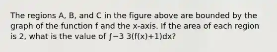 The regions A, B, and C in the figure above are bounded by the graph of the function f and the x-axis. If the area of each region is 2, what is the value of ∫−3 3(f(x)+1)dx?