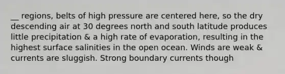 __ regions, belts of high pressure are centered here, so the dry descending air at 30 degrees north and south latitude produces little precipitation & a high rate of evaporation, resulting in the highest surface salinities in the open ocean. Winds are weak & currents are sluggish. Strong boundary currents though