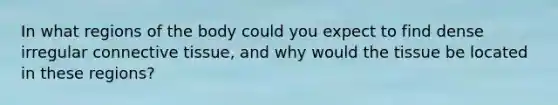 In what regions of the body could you expect to find dense irregular connective tissue, and why would the tissue be located in these regions?