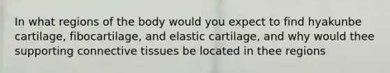 In what regions of the body would you expect to find hyakunbe cartilage, fibocartilage, and elastic cartilage, and why would thee supporting connective tissues be located in thee regions