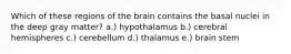 Which of these regions of the brain contains the basal nuclei in the deep gray matter? a.) hypothalamus b.) cerebral hemispheres c.) cerebellum d.) thalamus e.) brain stem