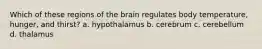 Which of these regions of the brain regulates body temperature, hunger, and thirst? a. hypothalamus b. cerebrum c. cerebellum d. thalamus