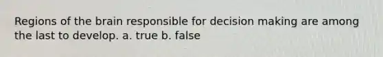 Regions of the brain responsible for decision making are among the last to develop. a. true b. false