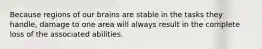 Because regions of our brains are stable in the tasks they handle, damage to one area will always result in the complete loss of the associated abilities.